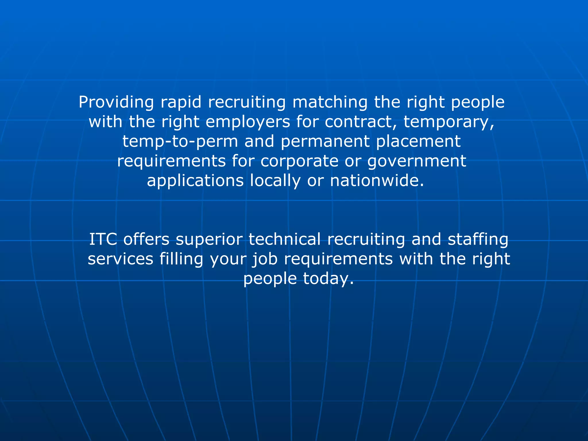 Providing rapid recruiting matching the right people with the right employers for contract, temporary, temp-to-perm and permanent placement requirements for corporate or government applications locally or nationwide.  ITC offers superior technical recruiting and staffing services filling your job requirements with the right people today. 