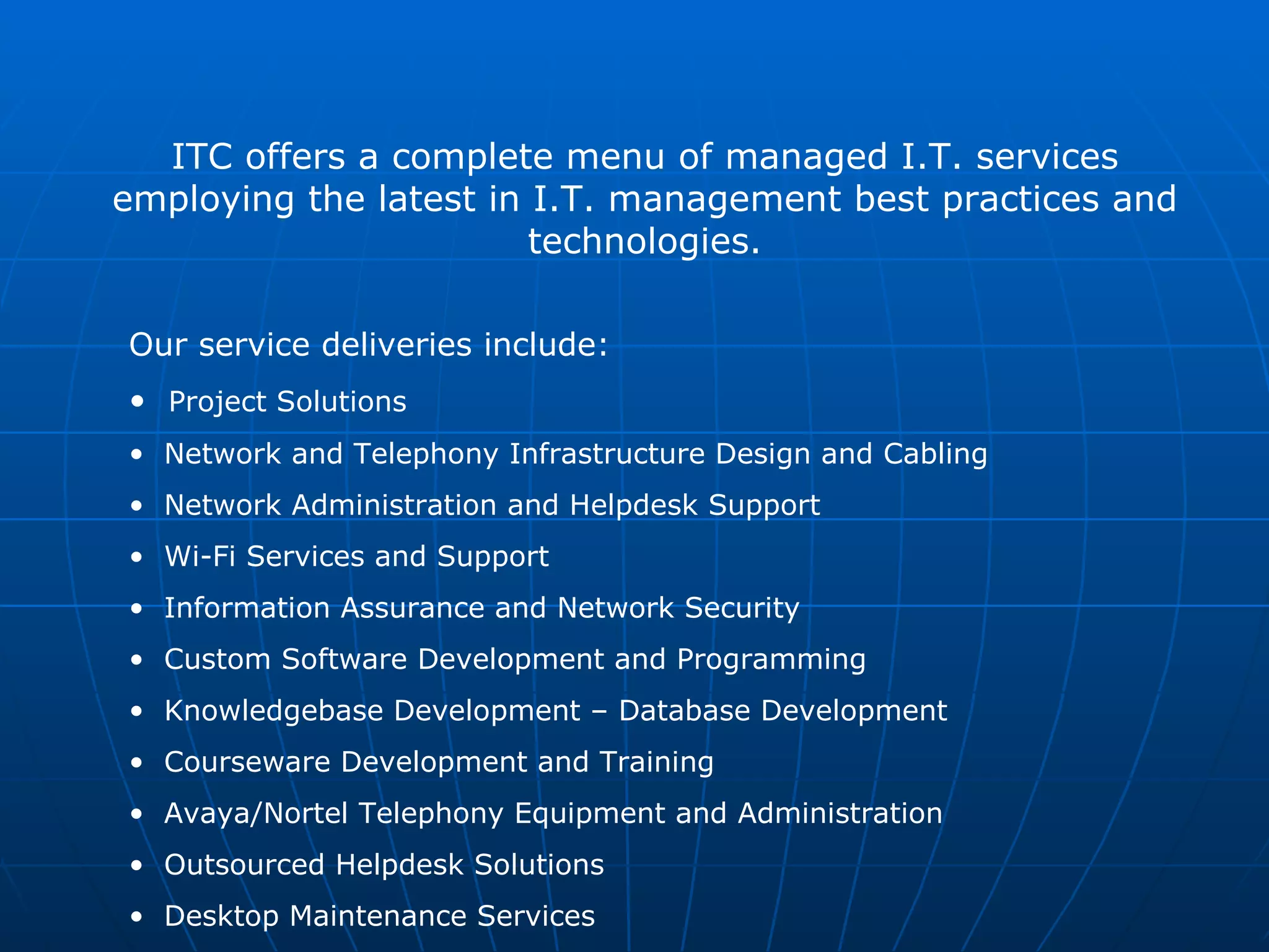 ITC offers a complete menu of managed I.T. services employing the latest in I.T. management best practices and technologies. Our service deliveries include:  Project Solutions Network and Telephony Infrastructure Design and Cabling Network Administration and Helpdesk Support Wi-Fi Services and Support Information Assurance and Network Security Custom Software Development and Programming Knowledgebase Development – Database Development Courseware Development and Training Avaya/Nortel Telephony Equipment and Administration  Outsourced Helpdesk Solutions Desktop Maintenance Services 