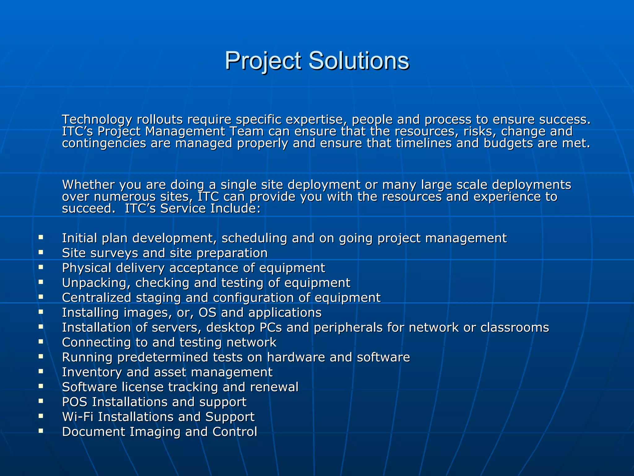 Project Solutions Technology rollouts require specific expertise, people and process to ensure success.  ITC’s Project Management Team can ensure that the resources, risks, change and contingencies are managed properly and ensure that timelines and budgets are met.  Whether you are doing a single site deployment or many large scale deployments over numerous sites, ITC can provide you with the resources and experience to succeed.  ITC’s Service Include: Initial plan development, scheduling and on going project management  Site surveys and site preparation  Physical delivery acceptance of equipment  Unpacking, checking and testing of equipment  Centralized staging and configuration of equipment  Installing images, or, OS and applications  Installation of servers, desktop PCs and peripherals for network or classrooms Connecting to and testing network Running predetermined tests on hardware and software Inventory and asset management Software license tracking and renewal POS Installations and support  Wi-Fi Installations and Support Document Imaging and Control 