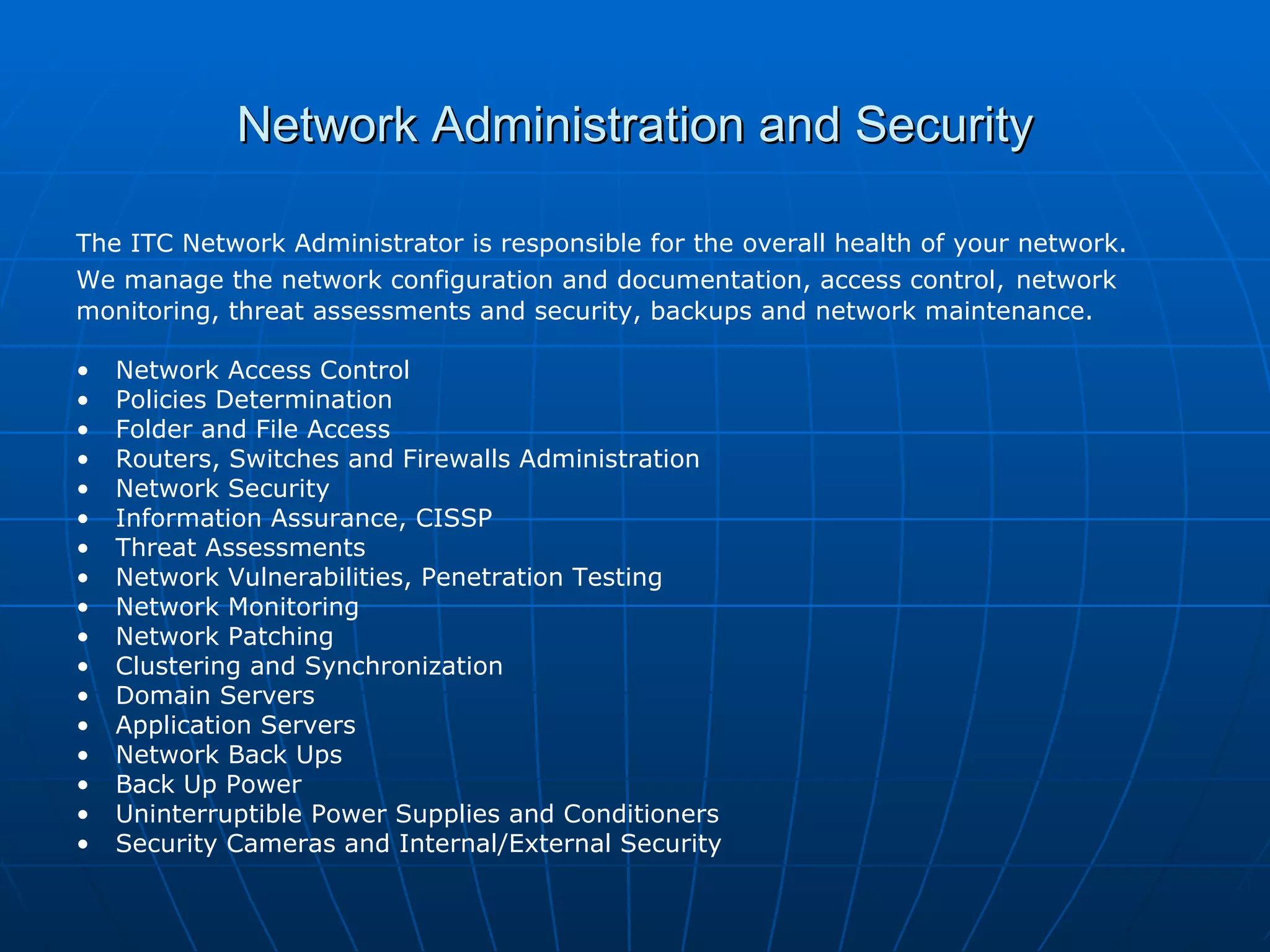 Network Administration and Security The ITC Network Administrator is responsible for the overall health of your network.  We manage the network configuration and documentation, access control,   network monitoring, threat assessments and security, backups and network maintenance. Network Access Control Policies Determination Folder and File Access Routers, Switches and Firewalls Administration Network Security Information Assurance, CISSP Threat Assessments  Network Vulnerabilities, Penetration Testing Network Monitoring Network Patching  Clustering and Synchronization Domain Servers Application Servers Network Back Ups Back Up Power Uninterruptible Power Supplies and Conditioners Security Cameras and Internal/External Security  
