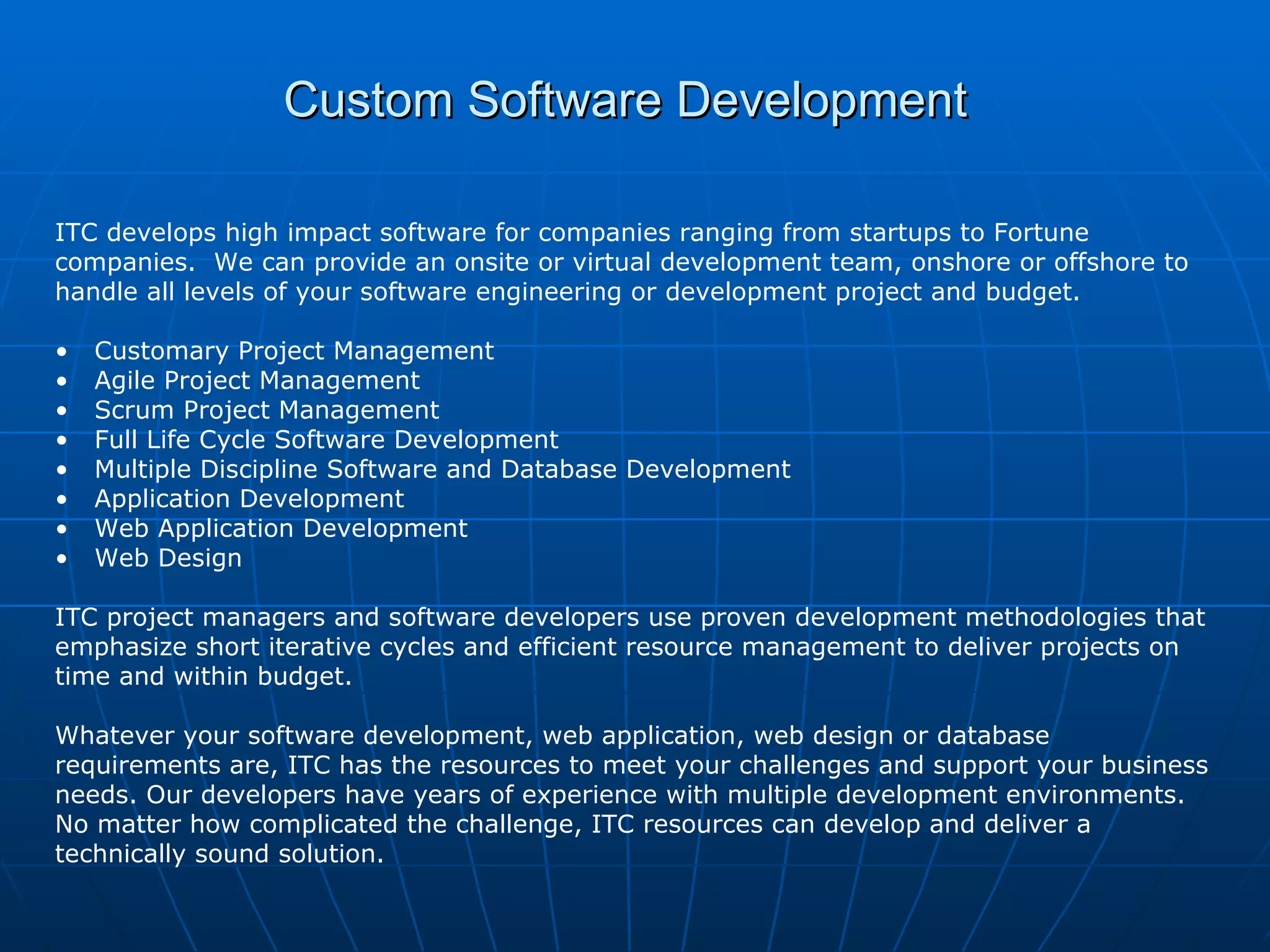 Custom Software Development   ITC develops high impact software for companies ranging from startups to Fortune companies.  We can provide an onsite or virtual development team, onshore or offshore to handle all levels of your software engineering or development project and budget. Customary Project Management Agile Project Management Scrum Project Management Full Life Cycle Software Development  Multiple Discipline Software and Database Development  Application Development Web Application Development  Web Design ITC project managers and software developers use proven development methodologies that emphasize short iterative cycles and efficient resource management to deliver projects on time and within budget.  Whatever your software development, web application, web design or database requirements are, ITC has the resources to meet your challenges and support your business needs. Our developers have years of experience with multiple development environments.  No matter how complicated the challenge, ITC resources can develop and deliver a technically sound solution. 