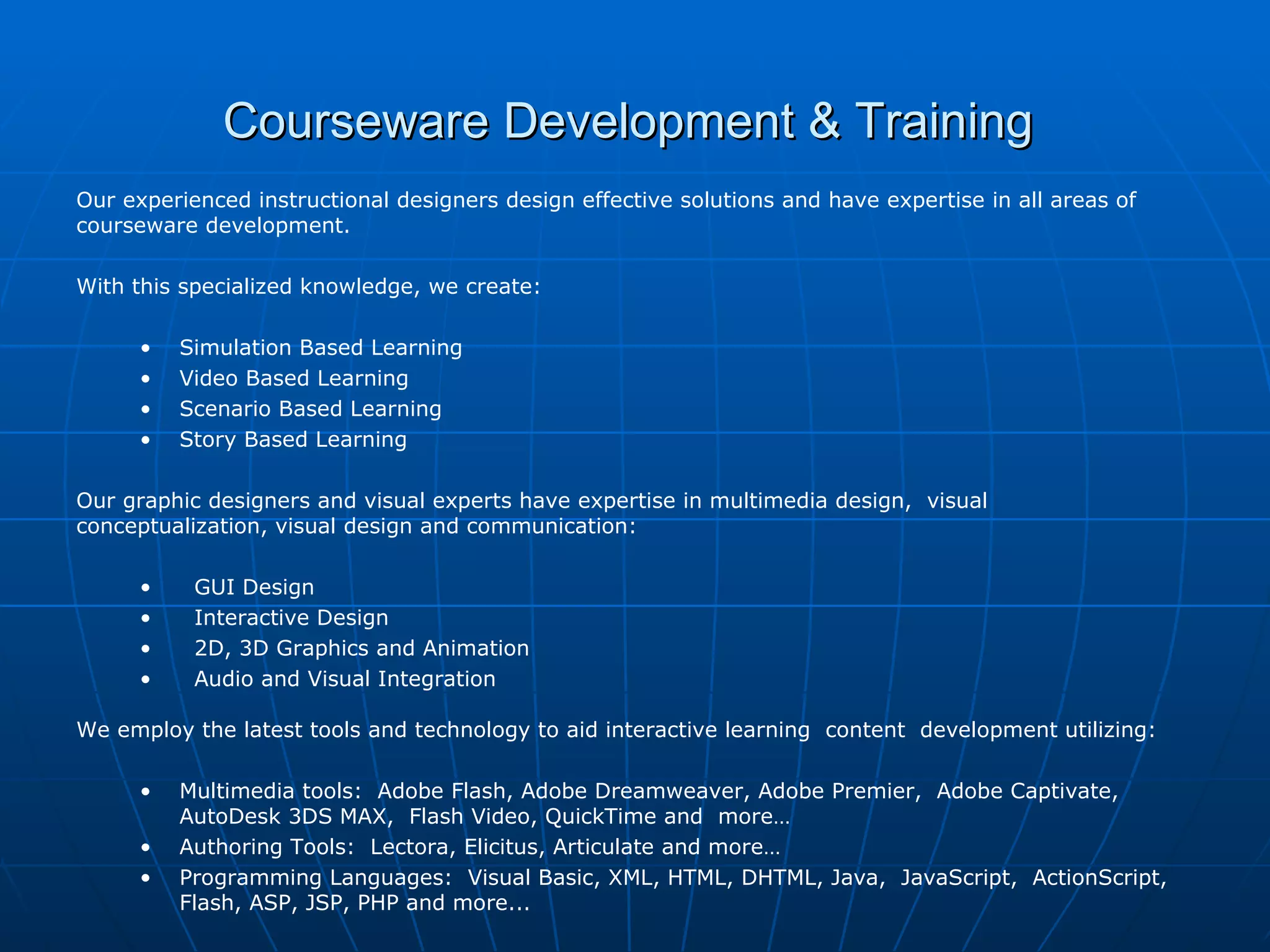 Courseware Development & Training  Our experienced instructional designers design effective solutions and have expertise in all areas of courseware development.    With this specialized knowledge, we create:   Simulation Based Learning Video Based Learning Scenario Based Learning Story Based Learning Our graphic designers and visual experts have expertise in multimedia design,  visual  conceptualization, visual design and communication:   GUI Design Interactive Design 2D, 3D Graphics and Animation Audio and Visual Integration   We employ the latest tools and technology to aid interactive learning  content  development utilizing:   Multimedia tools:  Adobe Flash, Adobe Dreamweaver, Adobe Premier,  Adobe Captivate,  AutoDesk 3DS MAX,  Flash Video, QuickTime and  more… Authoring Tools:  Lectora, Elicitus, Articulate and more…  Programming Languages:  Visual Basic, XML, HTML, DHTML, Java,  JavaScript,  ActionScript, Flash, ASP, JSP, PHP and more...   