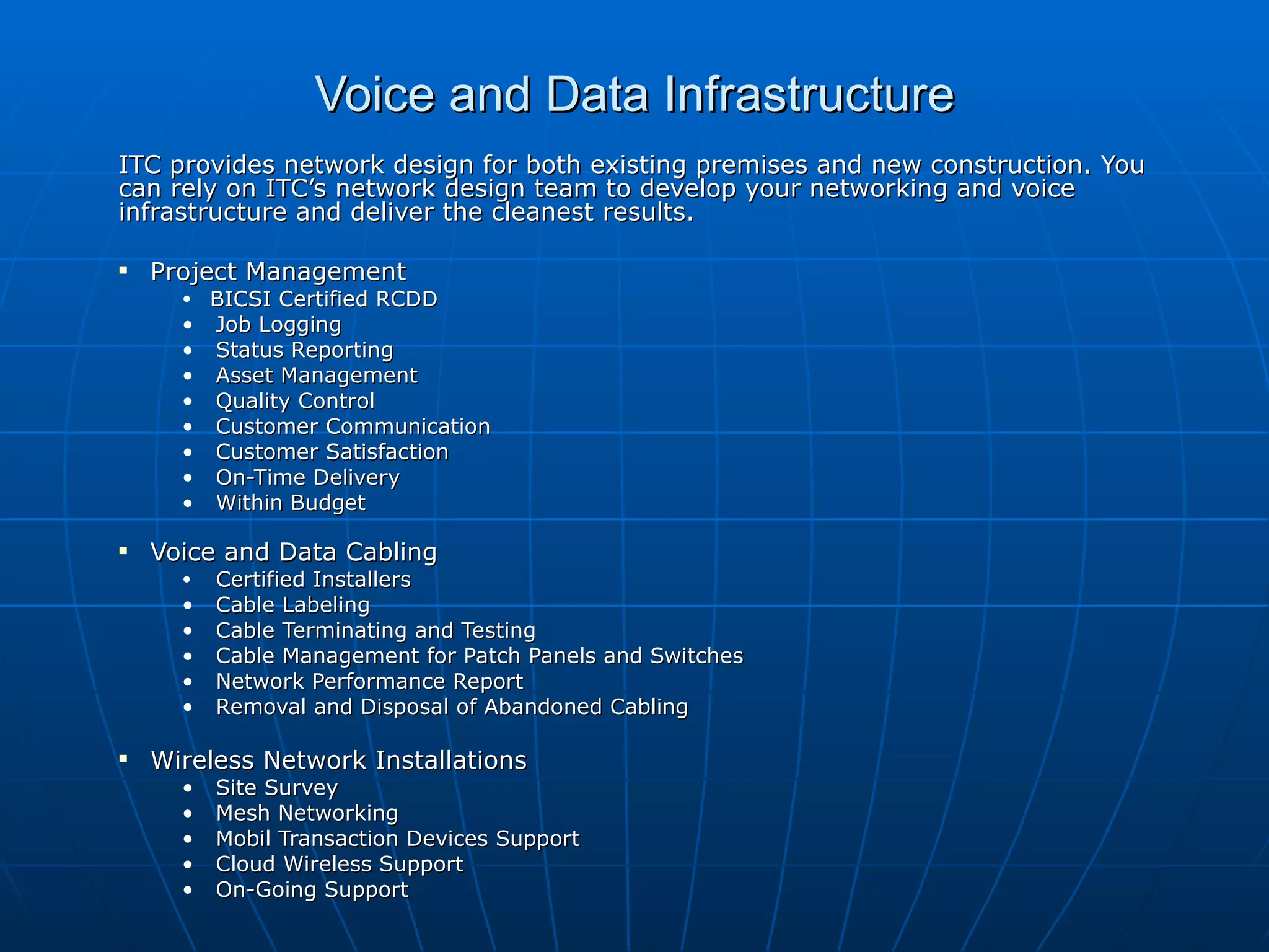 Voice and Data Infrastructure ITC provides network design for both existing premises and new construction. You can rely on ITC’s network design team to develop your networking and voice infrastructure and deliver the cleanest results.  Project Management BICSI Certified RCDD Job Logging Status Reporting Asset Management Quality Control Customer Communication Customer Satisfaction On-Time Delivery Within Budget Voice and Data Cabling Certified Installers Cable Labeling Cable Terminating and Testing Cable Management for Patch Panels and Switches Network Performance Report Removal and Disposal of Abandoned Cabling Wireless Network Installations Site Survey Mesh Networking Mobil Transaction Devices Support Cloud Wireless Support On-Going Support 