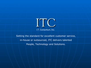 ITC I.T. Consortium, Inc. Setting the standard for excellent customer service, in-house or outsourced, ITC delivers talented People, Technology and Solutions. 