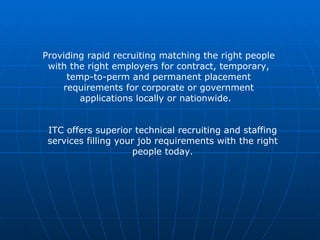 Providing rapid recruiting matching the right people with the right employers for contract, temporary, temp-to-perm and permanent placement requirements for corporate or government applications locally or nationwide.  ITC offers superior technical recruiting and staffing services filling your job requirements with the right people today. 