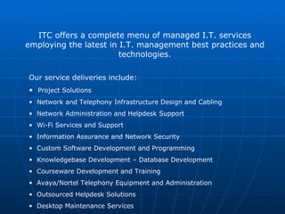 ITC offers a complete menu of managed I.T. services employing the latest in I.T. management best practices and technologies. ,[object Object],[object Object],[object Object],[object Object],[object Object],[object Object],[object Object],[object Object],[object Object],[object Object],[object Object],[object Object]