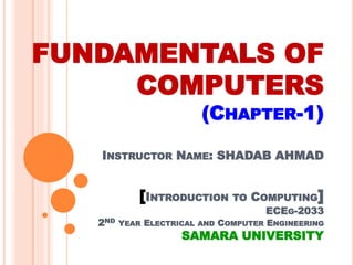 FUNDAMENTALS OF
COMPUTERS
(CHAPTER-1)
INSTRUCTOR NAME: SHADAB AHMAD
[INTRODUCTION TO COMPUTING]
ECEG-2033
2ND YEAR ELECTRICAL AND COMPUTER ENGINEERING
SAMARA UNIVERSITY
 