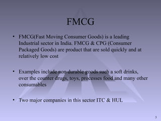 FMCG
• FMCG(Fast Moving Consumer Goods) is a leading
Industrial sector in India. FMCG & CPG (Consumer
Packaged Goods) are product that are sold quickly and at
relatively low cost
• Examples include non durable goods such a soft drinks,
over the counter drugs, toys, processes food and many other
consumables
• Two major companies in this sector ITC & HUL
3
 