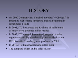 HISTORY
• On 2000 Company has launched a project "e-Choupal" in
Bhopal to Web-enable farmers to make a beginning in
agricultural e-trade
• In 2001, ITC introduced the Kitchens of India brand
of ready-to-eat gourmet Indian recipes
• In 2002, ITC entered the confectionery and staples
segments ex- safety matches & paperboards division
• ITC diversified into body care products in 2005
• In 2010, ITC launched its hand rolled cigar
• The company began online sales in 2014
5
 