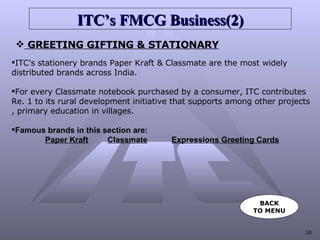 ITC’s FMCG   Business(2) GREETING GIFTING & STATIONARY ITC's stationery brands Paper Kraft & Classmate are the most widely  distributed brands across India. For every Classmate notebook purchased by a consumer, ITC contributes  Re. 1 to its rural development initiative that supports among other projects , primary education in villages. Famous brands in this section are: Paper Kraft Classmate   Expressions Greeting Cards BACK TO MENU 