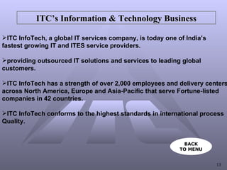 ITC’s Information & Technology Business ITC InfoTech, a global IT services company, is today one of India’s  fastest growing IT and ITES service providers. providing outsourced IT solutions and services to leading global  customers. ITC InfoTech has a strength of over 2,000 employees and delivery centers  across North America, Europe and Asia-Pacific that serve Fortune-listed  companies in 42 countries. ITC InfoTech conforms to the highest standards in international process  Quality. BACK TO MENU 