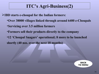 ITC’s Agri-Business(2) IBD starts e-choupal for the Indian formers: Over 38000 villages linked through around 6400 e-Choupals  Servicing over 3.5 million farmers Formers sell their products directly to the company  12 ‘Choupal Saagars’ operational; 8 more to be launched  shortly (40 nos. over the next 18 months) BACK TO MENU 