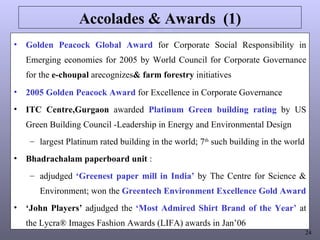 Accolades & Awards  (1) Golden Peacock Global Award  for Corporate Social Responsibility in Emerging economies for 2005 by World Council for Corporate Governance for the  e-choupal  arecognizes & farm forestry  initiatives 2005 Golden Peacock Award  for Excellence in Corporate Governance ITC Centre,Gurgaon  awarded  Platinum Green building rating  by US Green Building Council -Leadership in Energy and Environmental Design largest Platinum rated building in the world; 7 th  such building in the world Bhadrachalam paperboard unit  : adjudged  ‘Greenest paper mill in India’  by The Centre for Science & Environment; won the  Greentech Environment Excellence Gold Award ‘ John Players’  adjudged the  ‘Most Admired Shirt Brand of the Year’  at the Lycra® Images Fashion Awards (LIFA) awards in Jan’06 