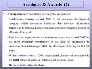 Accolades & Awards  (2) E-Choupal initiative  continues to win global recognition: Stockholm challenge award 2006  in the economic development category which recognises initiatives that leverage information technology to improve living conditions and foster economic growth in all parts of the world. First Indian company to win the  development gateway award 2005  for the most exemplary contribution in the field of information & communication technologies (ICT) for development during the last 10 years. World business award 2004 : international chamber of commerce & the HRH prince of Wales  &  international business forum. Harvard university  case study. 