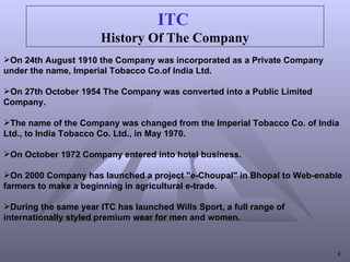 ITC   History Of The Company On 24th August 1910 the Company was incorporated as a Private Company  under the name, Imperial Tobacco Co.of India Ltd. On 27th October 1954 The Company was converted into a Public Limited Company. The name of the Company was changed from the Imperial Tobacco Co. of India Ltd., to India Tobacco Co. Ltd., in May 1970. On October 1972 Company entered into hotel business. On 2000 Company has launched a project "e-Choupal" in Bhopal to Web-enable farmers to make a beginning in agricultural e-trade. During the same year ITC has launched Wills Sport, a full range of internationally styled premium wear for men and women. 
