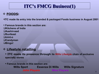 ITC’s FMCG   Business(1) FOODS : ITC made its entry into the branded & packaged Foods business in August 2001 Famous brands in this section are: Kitchens of India  Aashirvaad  Sunfeast  mint-o  Candyman  Bingo! Lifestyle retailing ITC  made its presence through  its  Wills Lifestyle  chain of exclusive  specialty stores   Famous brands in this section are: Wills Sport  Essenza Di Wills  Wills Signature  John Players   Miss Players   
