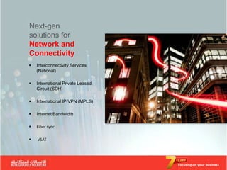 Next-gen
solutions for
Network and
Connectivity
   Interconnectivity Services
    (National)

   International Private Leased
    Circuit (SDH)

   International IP-VPN (MPLS)

   Internet Bandwidth

   Fiber sync

   VSAT




                                   Focusing on your business
 
