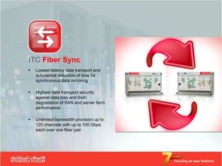 ITC Fiber Sync
   Lowest latency data transport and
    substantial reduction of time for
    synchronous data mirroring

   Highest data transport security
    against data loss and from
    degradation of SAN and server farm
    performance

   Unlimited bandwidth provision up to
    120 channels with up to 100 Gbps
    each over one fiber pair




                                          Focusing on your business
 
