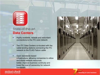 State-of-the-art
Data Centers
   Highly available, reliable and redundant
    connections to the ITC core network

   Two ITC Data Centers co-located with the
    cable landing stations connecting the ITC
    network to the FLAG Falcon cable

   Open standards-based
    infrastructure, allowing companies to utilize
    and share network resources
    better, improve business continuity and
    lower the cost of ownership for network
    bandwidth.

                                                    Focusing on your business
 