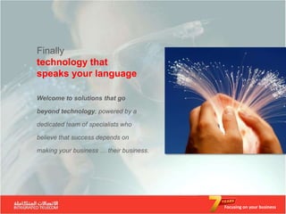Finally
technology that
speaks your language

Welcome to solutions that go

beyond technology, powered by a

dedicated team of specialists who

believe that success depends on

making your business … their business.




                                         Focusing on your business
 
