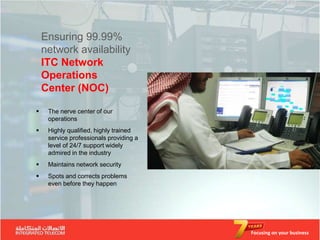 Ensuring 99.99%
    network availability
    ITC Network
    Operations
    Center (NOC)

    The nerve center of our
     operations
    Highly qualified, highly trained
     service professionals providing a
     level of 24/7 support widely
     admired in the industry
    Maintains network security
    Spots and corrects problems
     even before they happen




                                         Focusing on your business
 