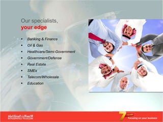 Our specialists,
your edge

   Banking & Finance
   Oil & Gas
   Healthcare/Semi-Government
   Government/Defense
   Real Estate
   SMEs
   Telecom/Wholesale
   Education




                                 Focusing on your business
 