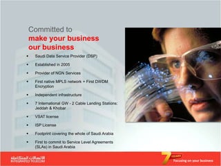 Committed to
    make your business
    our business
    Saudi Data Service Provider (DSP)

    Established in 2005

    Provider of NGN Services

    First native MPLS network + First DWDM
     Encryption

    Independent infrastructure

    7 International GW - 2 Cable Landing Stations:
     Jeddah & Khobar

    VSAT license

    ISP License

    Footprint covering the whole of Saudi Arabia

    First to commit to Service Level Agreements
     (SLAs) in Saudi Arabia


                                                      Focusing on your business
 