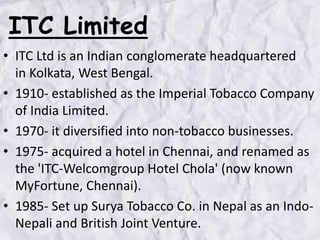 ITC Limited
• ITC Ltd is an Indian conglomerate headquartered
in Kolkata, West Bengal.
• 1910- established as the Imperial Tobacco Company
of India Limited.
• 1970- it diversified into non-tobacco businesses.
• 1975- acquired a hotel in Chennai, and renamed as
the 'ITC-Welcomgroup Hotel Chola' (now known
MyFortune, Chennai).
• 1985- Set up Surya Tobacco Co. in Nepal as an Indo-
Nepali and British Joint Venture.
 