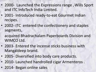 • 2000- Launched the Expressions range , Wills Sport
and ITC InfoTech India Limited.
• 2001- Introduced ready-to-eat Gourmet Indian
recipes.
• 2002- ITC entered the confectionery and staples
segments,
acquired Bhadrachalam Paperboards Division and
WIMCO Ltd.
• 2003- Entered the incense sticks business with
Mangaldeep brand.
• 2005- Diversified into body care products.
• 2010- Launched handrolled cigar Armenteros .
• 2014- Began online sales
 