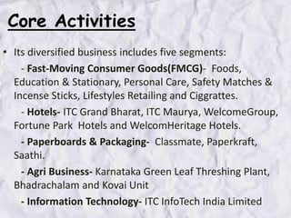 Core Activities
• Its diversified business includes five segments:
- Fast-Moving Consumer Goods(FMCG)- Foods,
Education & Stationary, Personal Care, Safety Matches &
Incense Sticks, Lifestyles Retailing and Ciggrattes.
- Hotels- ITC Grand Bharat, ITC Maurya, WelcomeGroup,
Fortune Park Hotels and WelcomHeritage Hotels.
- Paperboards & Packaging- Classmate, Paperkraft,
Saathi.
- Agri Business- Karnataka Green Leaf Threshing Plant,
Bhadrachalam and Kovai Unit
- Information Technology- ITC InfoTech India Limited
 