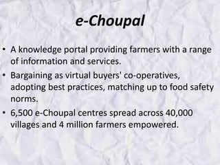 e-Choupal
• A knowledge portal providing farmers with a range
of information and services.
• Bargaining as virtual buyers' co-operatives,
adopting best practices, matching up to food safety
norms.
• 6,500 e-Choupal centres spread across 40,000
villages and 4 million farmers empowered.
 