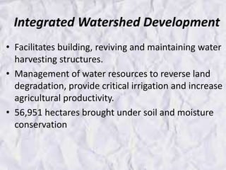 Integrated Watershed Development
• Facilitates building, reviving and maintaining water
harvesting structures.
• Management of water resources to reverse land
degradation, provide critical irrigation and increase
agricultural productivity.
• 56,951 hectares brought under soil and moisture
conservation
 