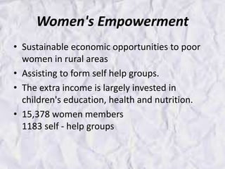 Women's Empowerment
• Sustainable economic opportunities to poor
women in rural areas
• Assisting to form self help groups.
• The extra income is largely invested in
children's education, health and nutrition.
• 15,378 women members
1183 self - help groups
 