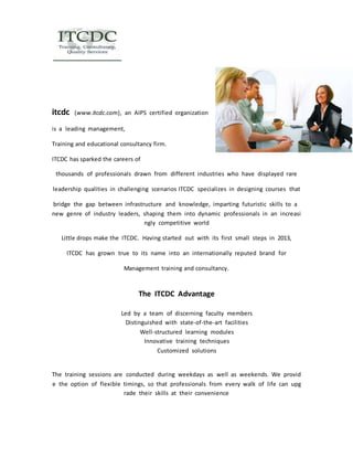 itcdc (www.itcdc.com), an AIPS certified organization 
is a leading management, 
Training and educational consultancy firm. 
ITCDC has sparked the careers of 
thousands of professionals drawn from different industries who have displayed rare 
leadership qualities in challenging scenarios ITCDC specializes in designing courses that 
bridge the gap between infrastructure and knowledge, imparting futuristic skills to a 
new genre of industry leaders, shaping them into dynamic professionals in an increasi 
ngly competitive world 
Little drops make the ITCDC. Having started out with its first small steps in 2013, 
ITCDC has grown true to its name into an internationally reputed brand for 
Management training and consultancy. 
The ITCDC Advantage 
Led by a team of discerning faculty members 
Distinguished with state‐of‐the‐art facilities 
Well‐structured learning modules 
Innovative training techniques 
Customized solutions 
The training sessions are conducted during weekdays as well as weekends. We provid 
e the option of flexible timings, so that professionals from every walk of life can upg 
rade their skills at their convenience 
 