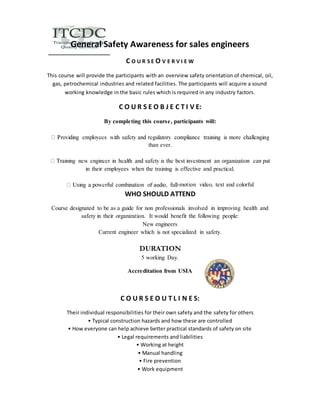 General Safety Awareness for sales engineers 
C O U R S E O V E R V I E W 
This course will provide the participants with an overview safety orientation of chemical, oil, 
gas, petrochemical industries and related facilities. The participants will acquire a sound 
working knowledge in the basic rules which is required in any industry factors. 
C O U R S E O B J E C T I V E: 
By completing this course, participants will: 
than ever. 
in their employees when the training is effective and practical. 
-motion video, text and colorful 
WHO SHOULD ATTEND 
Course designated to be as a guide for non professionals involved in improving health and 
safety in their organization. It would benefit the following people: 
New engineers 
Current engineer which is not specialized in safety. 
DURATION 
5 working Day. 
Accreditation from USIA 
C O U R S E O U T L I N E S: 
Their individual responsibilities for their own safety and the safety for others 
• Typical construction hazards and how these are controlled 
• How everyone can help achieve better practical standards of safety on site 
• Legal requirements and liabilities 
• Working at height 
• Manual handling 
• Fire prevention 
• Work equipment 
 