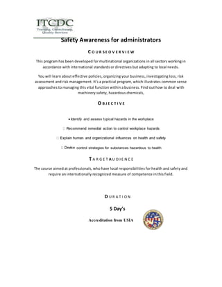 Safety Awareness for administrators 
C O U R S E O V E R V I E W 
This program has been developed for multinational organizations in all sectors working in 
accordance with international standards or directives but adapting to local needs. 
You will learn about effective policies, organizing your business, investigating loss, risk 
assessment and risk management. It’s a practical program, which illustrates common sense 
approaches to managing this vital function within a business. Find out how to deal with 
machinery safety, hazardous chemicals, 
O B J E C T I V E 
 
Identify and assess typical hazards in the workplace 
control strategies for substances hazardous to health 
T A R G E T A U D I E N C E 
The course aimed at professionals, who have local responsibilities for health and safety and 
require an internationally recognized measure of competence in this field. 
D U R A T I O N 
5 Day’s 
Accreditation from USIA 
 