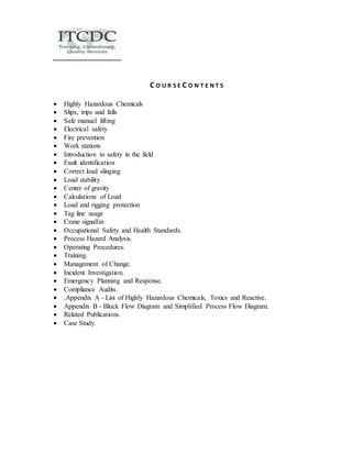 C O U R S E C O N T E N T S 
 Highly Hazardous Chemicals 
 Slips, trips and falls 
 Safe manual lifting 
 Electrical safety 
 Fire prevention 
 Work stations 
 Introduction to safety in the field 
 Fault identification 
 Correct load slinging 
 Load stability 
 Center of gravity 
 Calculations of Load 
 Load and rigging protection 
 Tag line usage 
 Crane signallin 
 Occupational Safety and Health Standards. 
 Process Hazard Analysis. 
 Operating Procedures. 
 Training. 
 Management of Change. 
 Incident Investigation. 
 Emergency Planning and Response. 
 Compliance Audits. 
 .Appendix A - List of Highly Hazardous Chemicals, Toxics and Reactive. 
 Appendix B - Block Flow Diagram and Simplified Process Flow Diagram. 
 Related Publications. 
 Case Study. 
 