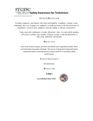 Safety Awareness for Technicians 
C O U R S E O V E R V I E W 
Providing employees and students with safety and regulatory compliance training is more 
challenging than ever. Training new employees in health and safety is the best investment an 
organization can put in their employees when the training is effective and practical. 
Using a powerful combination of audio, full-motion video, text and colorful graphics, 
each course is divided into a number of logical sections so that the information is 
both easily understood and retained. 
O B J E C T I V E 
Learn how to plan, prepare, perform, and follow-up on regulations and/or other 
environmental and quality standards. This course is designed to help participants 
understand what is involved and learn how to perform a successful safety 
performance. 
T A R G E T A U D I E N C E 
All Technicians. 
D U R A T I O N 
5 Day’s 
Accreditation from USIA 
 