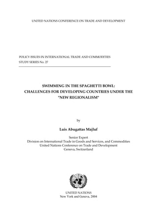 UNITED NATIONS CONFERENCE ON TRADE AND DEVELOPMENT
POLICY ISSUES IN INTERNATIONAL TRADE AND COMMODITIES
STUDY SERIES No. 27
SWIMMING IN THE SPAGHETTI BOWL:
CHALLENGES FOR DEVELOPING COUNTRIES UNDER THE
"NEW REGIONALISM"
by
Luis Abugattas Majluf
Senior Expert
Division on International Trade in Goods and Services, and Commodities
United Nations Conference on Trade and Development
Geneva, Switzerland
UNITED NATIONS
New York and Geneva, 2004
 