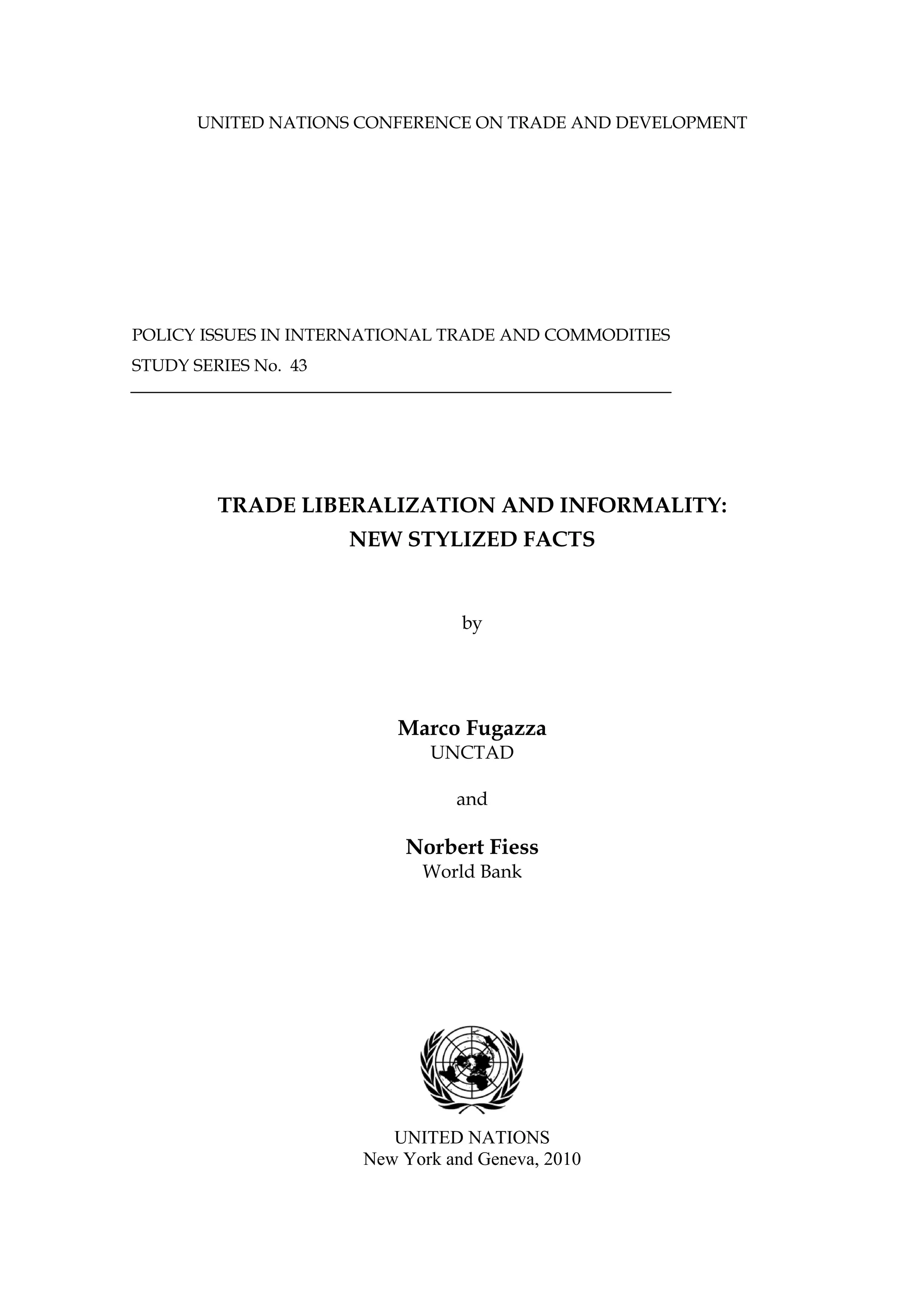 UNITED NATIONS CONFERENCE ON TRADE AND DEVELOPMENT 
POLICY ISSUES IN INTERNATIONAL TRADE AND COMMODITIES 
STUDY SERIES No. 43 
TRADE LIBERALIZATION AND INFORMALITY: 
NEW STYLIZED FACTS 
by 
Marco Fugazza 
UNCTAD 
and 
Norbert Fiess 
World Bank 
UNITED NATIONS 
New York and Geneva, 2010 
 