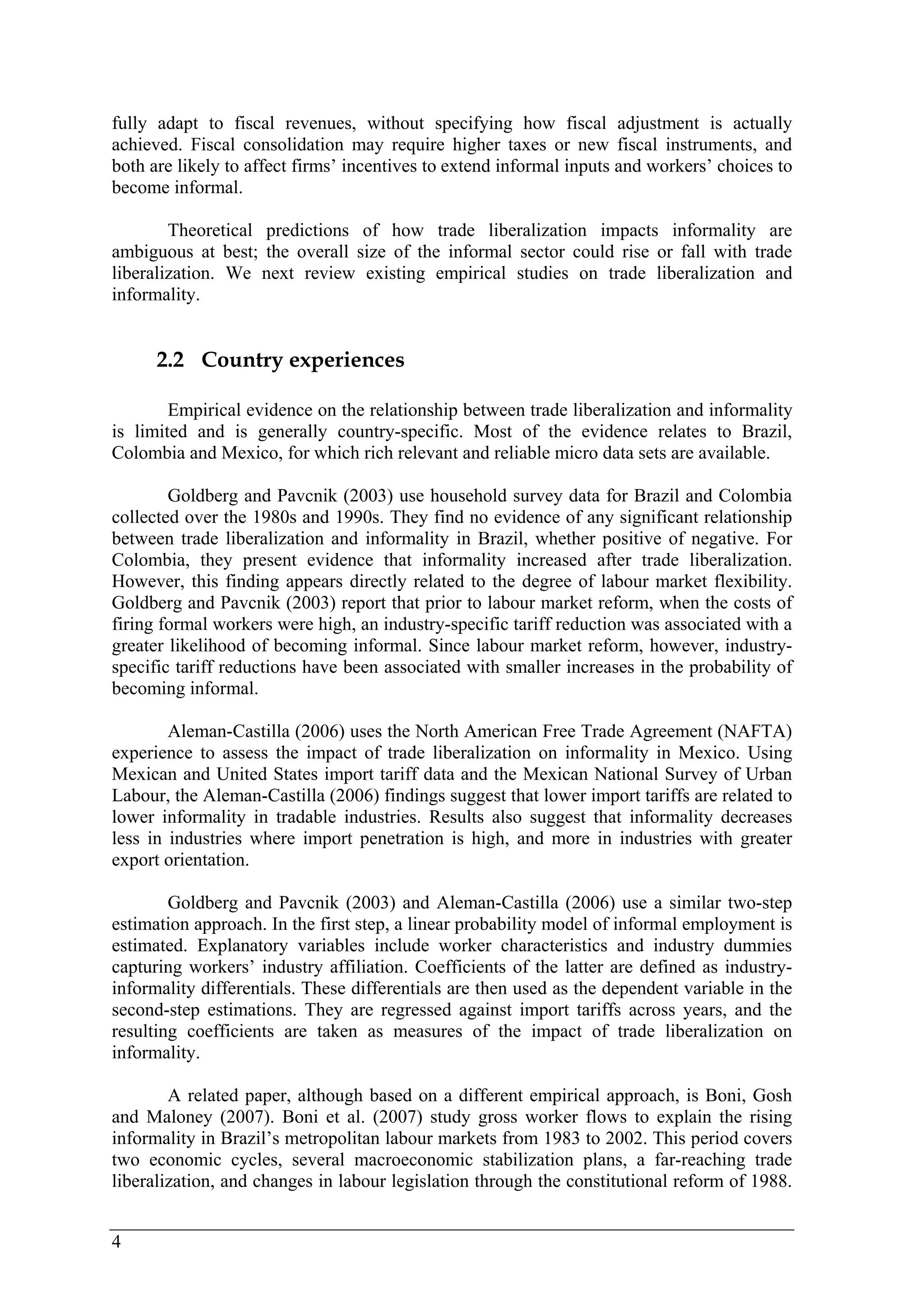 fully adapt to fiscal revenues, without specifying how fiscal adjustment is actually 
achieved. Fiscal consolidation may require higher taxes or new fiscal instruments, and 
both are likely to affect firms’ incentives to extend informal inputs and workers’ choices to 
become informal. 
4 
Theoretical predictions of how trade liberalization impacts informality are 
ambiguous at best; the overall size of the informal sector could rise or fall with trade 
liberalization. We next review existing empirical studies on trade liberalization and 
informality. 
2.2 Country experiences 
Empirical evidence on the relationship between trade liberalization and informality 
is limited and is generally country-specific. Most of the evidence relates to Brazil, 
Colombia and Mexico, for which rich relevant and reliable micro data sets are available. 
Goldberg and Pavcnik (2003) use household survey data for Brazil and Colombia 
collected over the 1980s and 1990s. They find no evidence of any significant relationship 
between trade liberalization and informality in Brazil, whether positive of negative. For 
Colombia, they present evidence that informality increased after trade liberalization. 
However, this finding appears directly related to the degree of labour market flexibility. 
Goldberg and Pavcnik (2003) report that prior to labour market reform, when the costs of 
firing formal workers were high, an industry-specific tariff reduction was associated with a 
greater likelihood of becoming informal. Since labour market reform, however, industry-specific 
tariff reductions have been associated with smaller increases in the probability of 
becoming informal. 
Aleman-Castilla (2006) uses the North American Free Trade Agreement (NAFTA) 
experience to assess the impact of trade liberalization on informality in Mexico. Using 
Mexican and United States import tariff data and the Mexican National Survey of Urban 
Labour, the Aleman-Castilla (2006) findings suggest that lower import tariffs are related to 
lower informality in tradable industries. Results also suggest that informality decreases 
less in industries where import penetration is high, and more in industries with greater 
export orientation. 
Goldberg and Pavcnik (2003) and Aleman-Castilla (2006) use a similar two-step 
estimation approach. In the first step, a linear probability model of informal employment is 
estimated. Explanatory variables include worker characteristics and industry dummies 
capturing workers’ industry affiliation. Coefficients of the latter are defined as industry-informality 
differentials. These differentials are then used as the dependent variable in the 
second-step estimations. They are regressed against import tariffs across years, and the 
resulting coefficients are taken as measures of the impact of trade liberalization on 
informality. 
A related paper, although based on a different empirical approach, is Boni, Gosh 
and Maloney (2007). Boni et al. (2007) study gross worker flows to explain the rising 
informality in Brazil’s metropolitan labour markets from 1983 to 2002. This period covers 
two economic cycles, several macroeconomic stabilization plans, a far-reaching trade 
liberalization, and changes in labour legislation through the constitutional reform of 1988. 
 