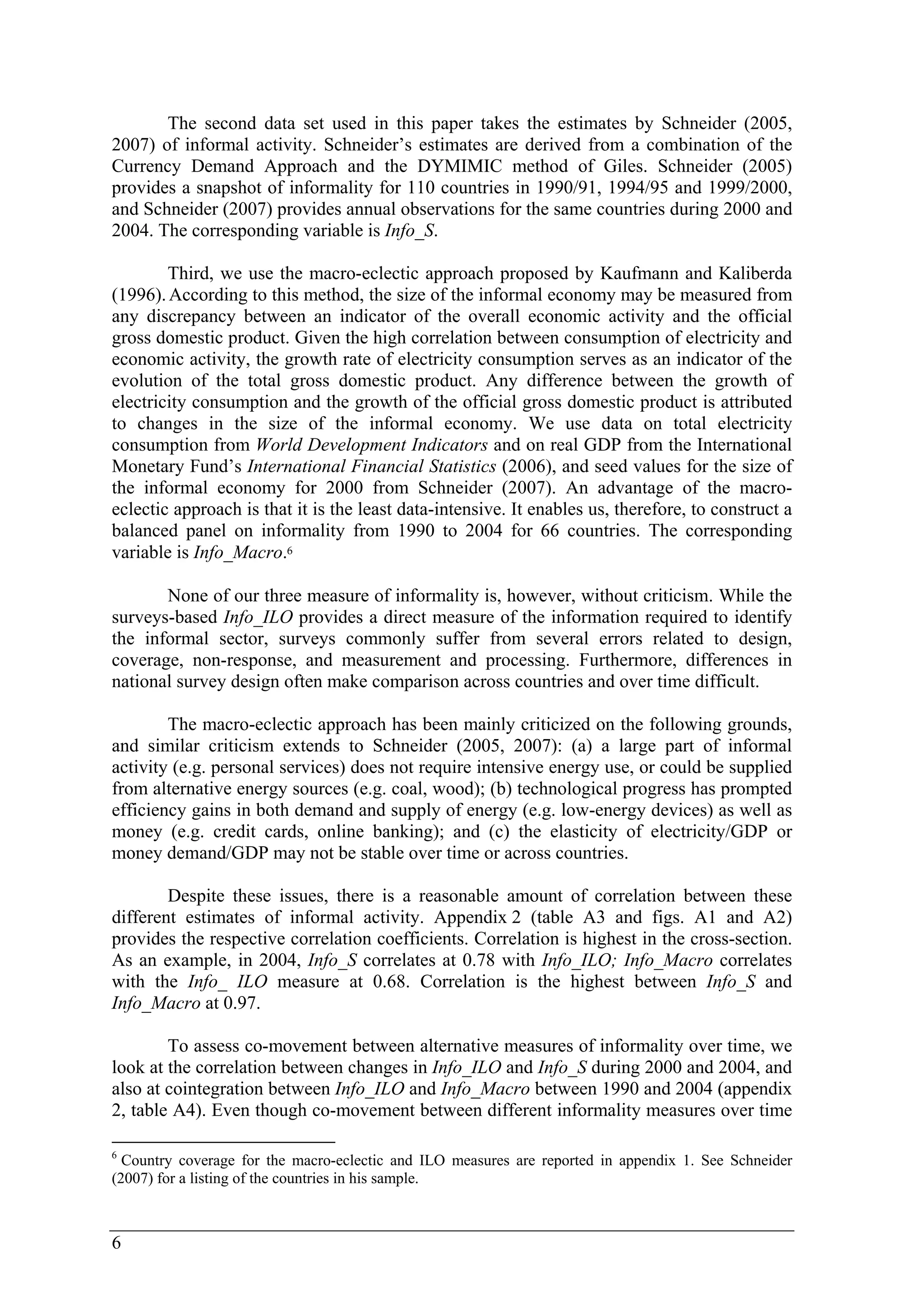 6 
The second data set used in this paper takes the estimates by Schneider (2005, 
2007) of informal activity. Schneider’s estimates are derived from a combination of the 
Currency Demand Approach and the DYMIMIC method of Giles. Schneider (2005) 
provides a snapshot of informality for 110 countries in 1990/91, 1994/95 and 1999/2000, 
and Schneider (2007) provides annual observations for the same countries during 2000 and 
2004. The corresponding variable is Info_S. 
Third, we use the macro-eclectic approach proposed by Kaufmann and Kaliberda 
(1996). According to this method, the size of the informal economy may be measured from 
any discrepancy between an indicator of the overall economic activity and the official 
gross domestic product. Given the high correlation between consumption of electricity and 
economic activity, the growth rate of electricity consumption serves as an indicator of the 
evolution of the total gross domestic product. Any difference between the growth of 
electricity consumption and the growth of the official gross domestic product is attributed 
to changes in the size of the informal economy. We use data on total electricity 
consumption from World Development Indicators and on real GDP from the International 
Monetary Fund’s International Financial Statistics (2006), and seed values for the size of 
the informal economy for 2000 from Schneider (2007). An advantage of the macro-eclectic 
approach is that it is the least data-intensive. It enables us, therefore, to construct a 
balanced panel on informality from 1990 to 2004 for 66 countries. The corresponding 
variable is Info_Macro.6 
None of our three measure of informality is, however, without criticism. While the 
surveys-based Info_ILO provides a direct measure of the information required to identify 
the informal sector, surveys commonly suffer from several errors related to design, 
coverage, non-response, and measurement and processing. Furthermore, differences in 
national survey design often make comparison across countries and over time difficult. 
The macro-eclectic approach has been mainly criticized on the following grounds, 
and similar criticism extends to Schneider (2005, 2007): (a) a large part of informal 
activity (e.g. personal services) does not require intensive energy use, or could be supplied 
from alternative energy sources (e.g. coal, wood); (b) technological progress has prompted 
efficiency gains in both demand and supply of energy (e.g. low-energy devices) as well as 
money (e.g. credit cards, online banking); and (c) the elasticity of electricity/GDP or 
money demand/GDP may not be stable over time or across countries. 
Despite these issues, there is a reasonable amount of correlation between these 
different estimates of informal activity. Appendix 2 (table A3 and figs. A1 and A2) 
provides the respective correlation coefficients. Correlation is highest in the cross-section. 
As an example, in 2004, Info_S correlates at 0.78 with Info_ILO; Info_Macro correlates 
with the Info_ ILO measure at 0.68. Correlation is the highest between Info_S and 
Info_Macro at 0.97. 
To assess co-movement between alternative measures of informality over time, we 
look at the correlation between changes in Info_ILO and Info_S during 2000 and 2004, and 
also at cointegration between Info_ILO and Info_Macro between 1990 and 2004 (appendix 
2, table A4). Even though co-movement between different informality measures over time 
6 Country coverage for the macro-eclectic and ILO measures are reported in appendix 1. See Schneider 
(2007) for a listing of the countries in his sample. 
 