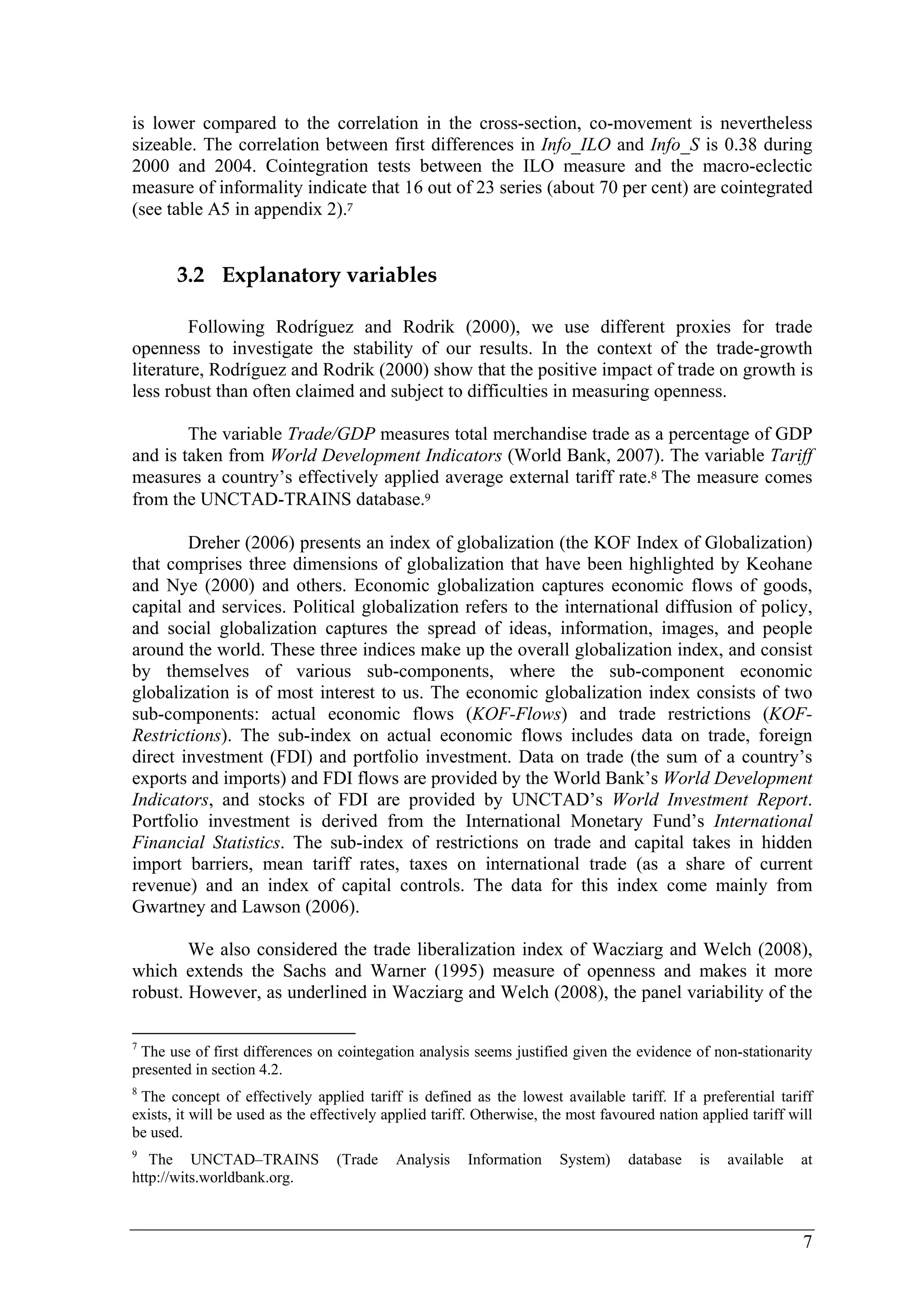 is lower compared to the correlation in the cross-section, co-movement is nevertheless 
sizeable. The correlation between first differences in Info_ILO and Info_S is 0.38 during 
2000 and 2004. Cointegration tests between the ILO measure and the macro-eclectic 
measure of informality indicate that 16 out of 23 series (about 70 per cent) are cointegrated 
(see table A5 in appendix 2).7 
7 
3.2 Explanatory variables 
Following Rodríguez and Rodrik (2000), we use different proxies for trade 
openness to investigate the stability of our results. In the context of the trade-growth 
literature, Rodríguez and Rodrik (2000) show that the positive impact of trade on growth is 
less robust than often claimed and subject to difficulties in measuring openness. 
The variable Trade/GDP measures total merchandise trade as a percentage of GDP 
and is taken from World Development Indicators (World Bank, 2007). The variable Tariff 
measures a country’s effectively applied average external tariff rate.8 The measure comes 
from the UNCTAD-TRAINS database.9 
Dreher (2006) presents an index of globalization (the KOF Index of Globalization) 
that comprises three dimensions of globalization that have been highlighted by Keohane 
and Nye (2000) and others. Economic globalization captures economic flows of goods, 
capital and services. Political globalization refers to the international diffusion of policy, 
and social globalization captures the spread of ideas, information, images, and people 
around the world. These three indices make up the overall globalization index, and consist 
by themselves of various sub-components, where the sub-component economic 
globalization is of most interest to us. The economic globalization index consists of two 
sub-components: actual economic flows (KOF-Flows) and trade restrictions (KOF-Restrictions). 
The sub-index on actual economic flows includes data on trade, foreign 
direct investment (FDI) and portfolio investment. Data on trade (the sum of a country’s 
exports and imports) and FDI flows are provided by the World Bank’s World Development 
Indicators, and stocks of FDI are provided by UNCTAD’s World Investment Report. 
Portfolio investment is derived from the International Monetary Fund’s International 
Financial Statistics. The sub-index of restrictions on trade and capital takes in hidden 
import barriers, mean tariff rates, taxes on international trade (as a share of current 
revenue) and an index of capital controls. The data for this index come mainly from 
Gwartney and Lawson (2006). 
We also considered the trade liberalization index of Wacziarg and Welch (2008), 
which extends the Sachs and Warner (1995) measure of openness and makes it more 
robust. However, as underlined in Wacziarg and Welch (2008), the panel variability of the 
7 The use of first differences on cointegation analysis seems justified given the evidence of non-stationarity 
presented in section 4.2. 
8 The concept of effectively applied tariff is defined as the lowest available tariff. If a preferential tariff 
exists, it will be used as the effectively applied tariff. Otherwise, the most favoured nation applied tariff will 
be used. 
9 The UNCTAD–TRAINS (Trade Analysis Information System) database is available at 
http://wits.worldbank.org. 
 