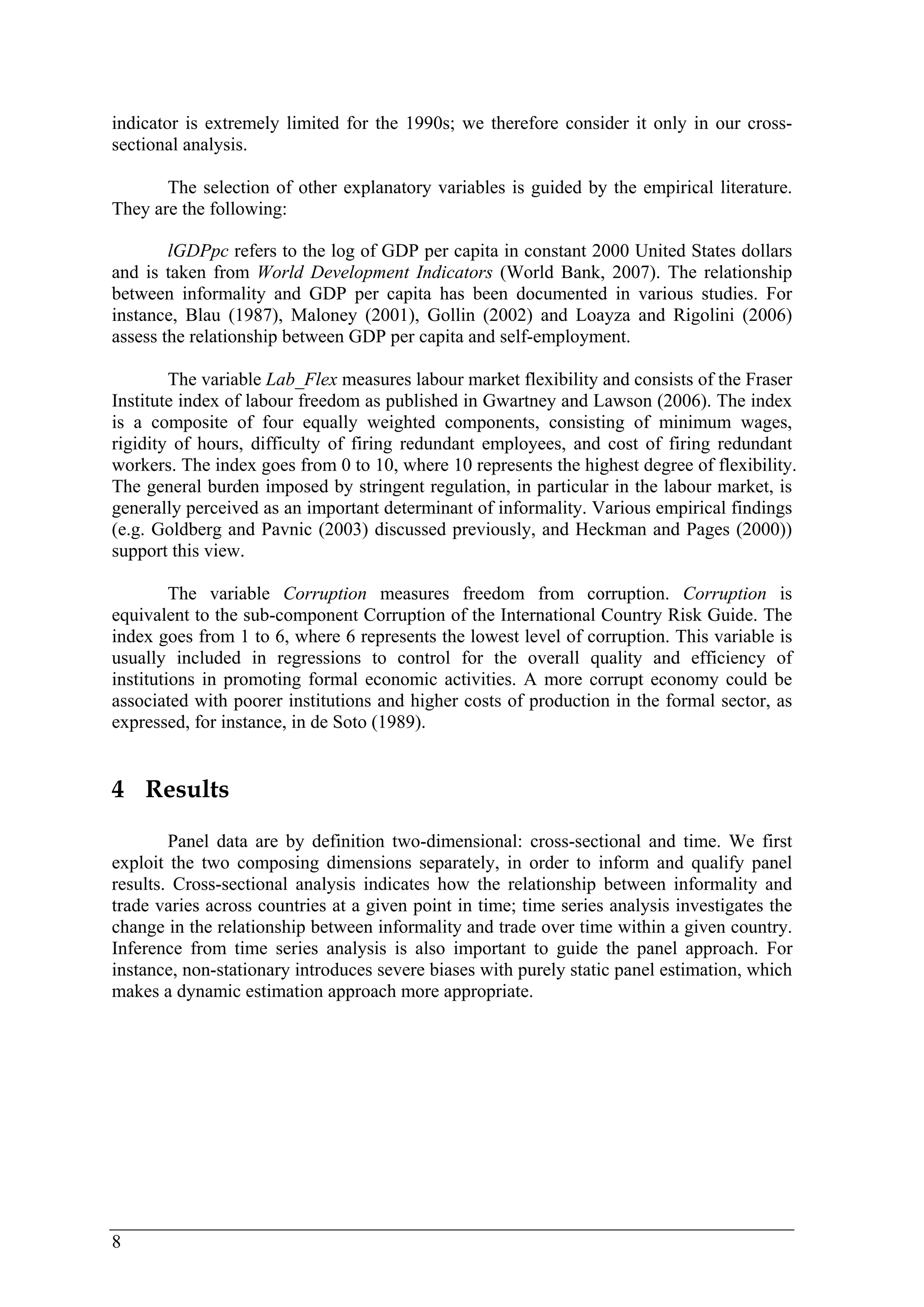 indicator is extremely limited for the 1990s; we therefore consider it only in our cross-sectional 
8 
analysis. 
The selection of other explanatory variables is guided by the empirical literature. 
They are the following: 
lGDPpc refers to the log of GDP per capita in constant 2000 United States dollars 
and is taken from World Development Indicators (World Bank, 2007). The relationship 
between informality and GDP per capita has been documented in various studies. For 
instance, Blau (1987), Maloney (2001), Gollin (2002) and Loayza and Rigolini (2006) 
assess the relationship between GDP per capita and self-employment. 
The variable Lab_Flex measures labour market flexibility and consists of the Fraser 
Institute index of labour freedom as published in Gwartney and Lawson (2006). The index 
is a composite of four equally weighted components, consisting of minimum wages, 
rigidity of hours, difficulty of firing redundant employees, and cost of firing redundant 
workers. The index goes from 0 to 10, where 10 represents the highest degree of flexibility. 
The general burden imposed by stringent regulation, in particular in the labour market, is 
generally perceived as an important determinant of informality. Various empirical findings 
(e.g. Goldberg and Pavnic (2003) discussed previously, and Heckman and Pages (2000)) 
support this view. 
The variable Corruption measures freedom from corruption. Corruption is 
equivalent to the sub-component Corruption of the International Country Risk Guide. The 
index goes from 1 to 6, where 6 represents the lowest level of corruption. This variable is 
usually included in regressions to control for the overall quality and efficiency of 
institutions in promoting formal economic activities. A more corrupt economy could be 
associated with poorer institutions and higher costs of production in the formal sector, as 
expressed, for instance, in de Soto (1989). 
4 Results 
Panel data are by definition two-dimensional: cross-sectional and time. We first 
exploit the two composing dimensions separately, in order to inform and qualify panel 
results. Cross-sectional analysis indicates how the relationship between informality and 
trade varies across countries at a given point in time; time series analysis investigates the 
change in the relationship between informality and trade over time within a given country. 
Inference from time series analysis is also important to guide the panel approach. For 
instance, non-stationary introduces severe biases with purely static panel estimation, which 
makes a dynamic estimation approach more appropriate. 
 