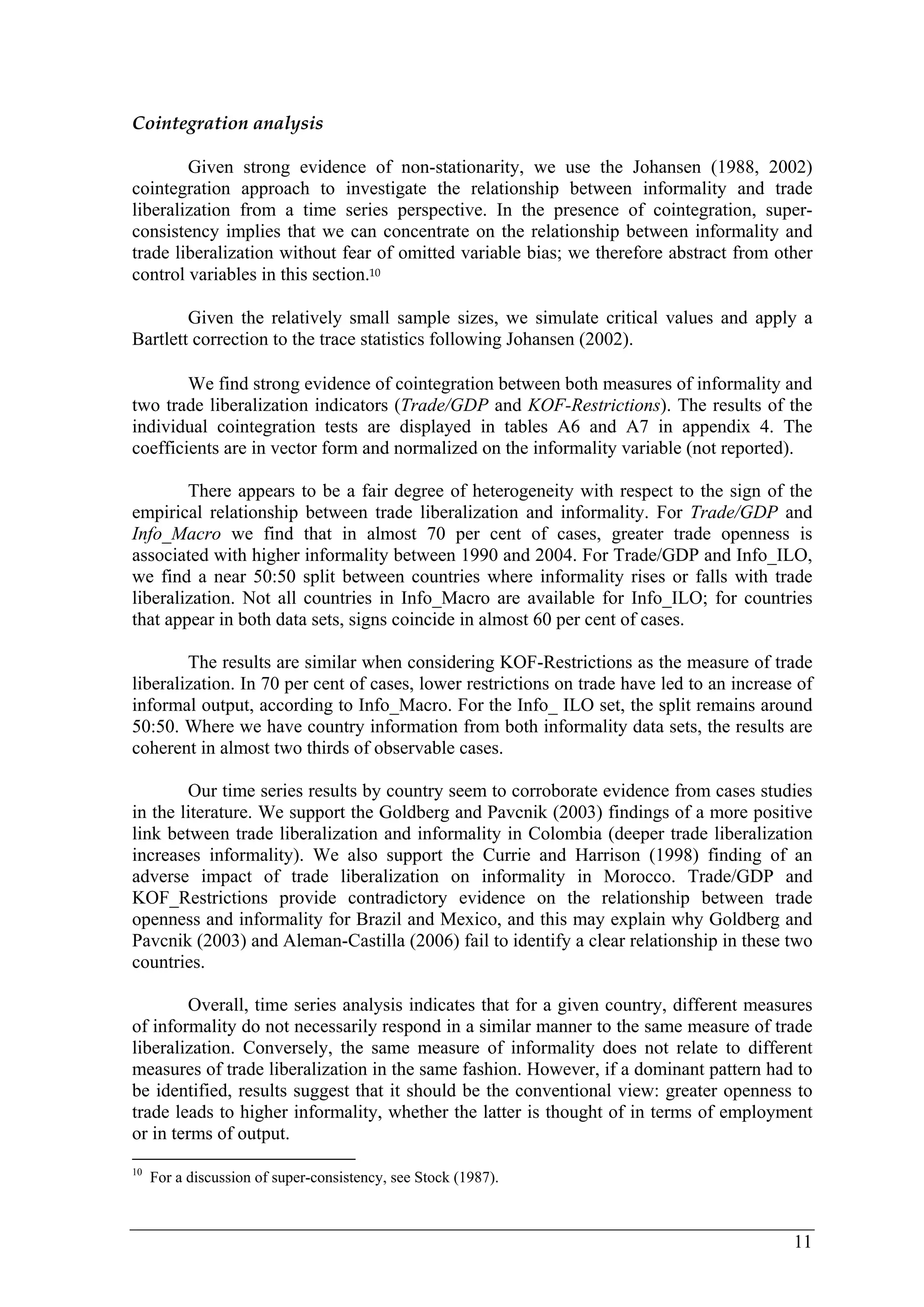 11 
Cointegration analysis 
Given strong evidence of non-stationarity, we use the Johansen (1988, 2002) 
cointegration approach to investigate the relationship between informality and trade 
liberalization from a time series perspective. In the presence of cointegration, super-consistency 
implies that we can concentrate on the relationship between informality and 
trade liberalization without fear of omitted variable bias; we therefore abstract from other 
control variables in this section.10 
Given the relatively small sample sizes, we simulate critical values and apply a 
Bartlett correction to the trace statistics following Johansen (2002). 
We find strong evidence of cointegration between both measures of informality and 
two trade liberalization indicators (Trade/GDP and KOF-Restrictions). The results of the 
individual cointegration tests are displayed in tables A6 and A7 in appendix 4. The 
coefficients are in vector form and normalized on the informality variable (not reported). 
There appears to be a fair degree of heterogeneity with respect to the sign of the 
empirical relationship between trade liberalization and informality. For Trade/GDP and 
Info_Macro we find that in almost 70 per cent of cases, greater trade openness is 
associated with higher informality between 1990 and 2004. For Trade/GDP and Info_ILO, 
we find a near 50:50 split between countries where informality rises or falls with trade 
liberalization. Not all countries in Info_Macro are available for Info_ILO; for countries 
that appear in both data sets, signs coincide in almost 60 per cent of cases. 
The results are similar when considering KOF-Restrictions as the measure of trade 
liberalization. In 70 per cent of cases, lower restrictions on trade have led to an increase of 
informal output, according to Info_Macro. For the Info_ ILO set, the split remains around 
50:50. Where we have country information from both informality data sets, the results are 
coherent in almost two thirds of observable cases. 
Our time series results by country seem to corroborate evidence from cases studies 
in the literature. We support the Goldberg and Pavcnik (2003) findings of a more positive 
link between trade liberalization and informality in Colombia (deeper trade liberalization 
increases informality). We also support the Currie and Harrison (1998) finding of an 
adverse impact of trade liberalization on informality in Morocco. Trade/GDP and 
KOF_Restrictions provide contradictory evidence on the relationship between trade 
openness and informality for Brazil and Mexico, and this may explain why Goldberg and 
Pavcnik (2003) and Aleman-Castilla (2006) fail to identify a clear relationship in these two 
countries. 
Overall, time series analysis indicates that for a given country, different measures 
of informality do not necessarily respond in a similar manner to the same measure of trade 
liberalization. Conversely, the same measure of informality does not relate to different 
measures of trade liberalization in the same fashion. However, if a dominant pattern had to 
be identified, results suggest that it should be the conventional view: greater openness to 
trade leads to higher informality, whether the latter is thought of in terms of employment 
or in terms of output. 
10 For a discussion of super-consistency, see Stock (1987). 
 