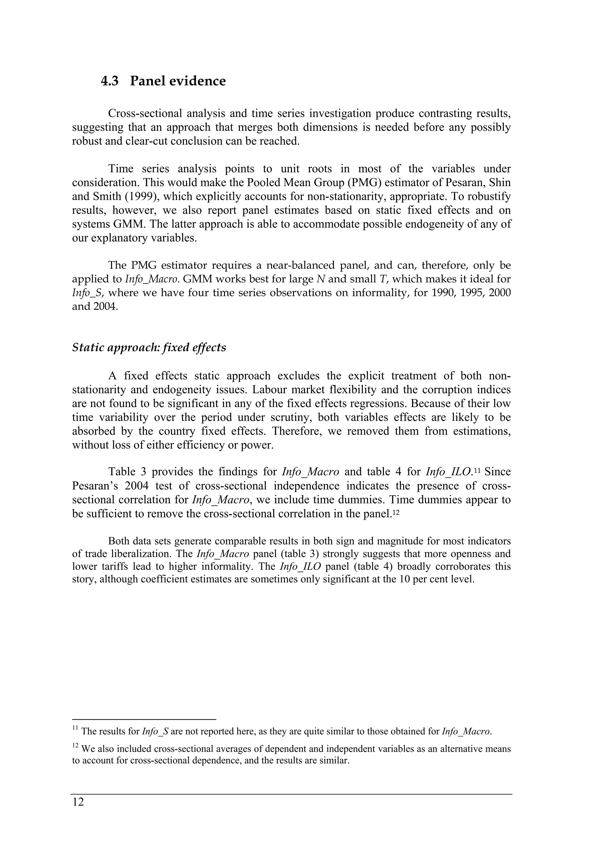 12 
4.3 Panel evidence 
Cross-sectional analysis and time series investigation produce contrasting results, 
suggesting that an approach that merges both dimensions is needed before any possibly 
robust and clear-cut conclusion can be reached. 
Time series analysis points to unit roots in most of the variables under 
consideration. This would make the Pooled Mean Group (PMG) estimator of Pesaran, Shin 
and Smith (1999), which explicitly accounts for non-stationarity, appropriate. To robustify 
results, however, we also report panel estimates based on static fixed effects and on 
systems GMM. The latter approach is able to accommodate possible endogeneity of any of 
our explanatory variables. 
The PMG estimator requires a near-balanced panel, and can, therefore, only be 
applied to Info_Macro. GMM works best for large N and small T, which makes it ideal for 
Info_S, where we have four time series observations on informality, for 1990, 1995, 2000 
and 2004. 
Static approach: fixed effects 
A fixed effects static approach excludes the explicit treatment of both non-stationarity 
and endogeneity issues. Labour market flexibility and the corruption indices 
are not found to be significant in any of the fixed effects regressions. Because of their low 
time variability over the period under scrutiny, both variables effects are likely to be 
absorbed by the country fixed effects. Therefore, we removed them from estimations, 
without loss of either efficiency or power. 
Table 3 provides the findings for Info_Macro and table 4 for Info_ILO.11 Since 
Pesaran’s 2004 test of cross-sectional independence indicates the presence of cross-sectional 
correlation for Info_Macro, we include time dummies. Time dummies appear to 
be sufficient to remove the cross-sectional correlation in the panel.12 
Both data sets generate comparable results in both sign and magnitude for most indicators 
of trade liberalization. The Info_Macro panel (table 3) strongly suggests that more openness and 
lower tariffs lead to higher informality. The Info_ILO panel (table 4) broadly corroborates this 
story, although coefficient estimates are sometimes only significant at the 10 per cent level. 
11 The results for Info_S are not reported here, as they are quite similar to those obtained for Info_Macro. 
12 We also included cross-sectional averages of dependent and independent variables as an alternative means 
to account for cross-sectional dependence, and the results are similar. 
 