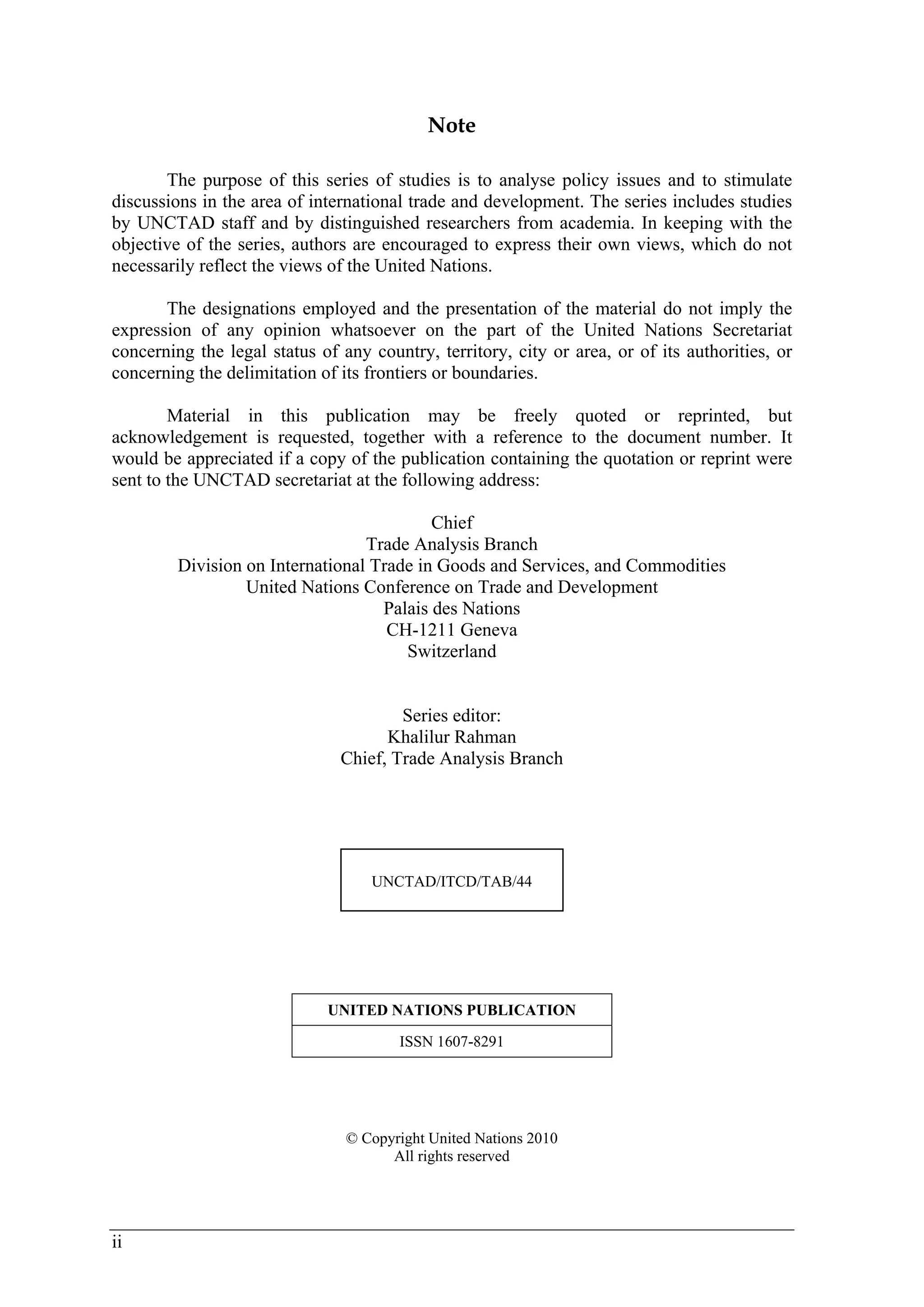 ii 
Note 
The purpose of this series of studies is to analyse policy issues and to stimulate 
discussions in the area of international trade and development. The series includes studies 
by UNCTAD staff and by distinguished researchers from academia. In keeping with the 
objective of the series, authors are encouraged to express their own views, which do not 
necessarily reflect the views of the United Nations. 
The designations employed and the presentation of the material do not imply the 
expression of any opinion whatsoever on the part of the United Nations Secretariat 
concerning the legal status of any country, territory, city or area, or of its authorities, or 
concerning the delimitation of its frontiers or boundaries. 
Material in this publication may be freely quoted or reprinted, but 
acknowledgement is requested, together with a reference to the document number. It 
would be appreciated if a copy of the publication containing the quotation or reprint were 
sent to the UNCTAD secretariat at the following address: 
Chief 
Trade Analysis Branch 
Division on International Trade in Goods and Services, and Commodities 
United Nations Conference on Trade and Development 
Palais des Nations 
CH-1211 Geneva 
Switzerland 
Series editor: 
Khalilur Rahman 
Chief, Trade Analysis Branch 
UNCTAD/ITCD/TAB/44 
UNITED NATIONS PUBLICATION 
ISSN 1607-8291 
© Copyright United Nations 2010 
All rights reserved 
 