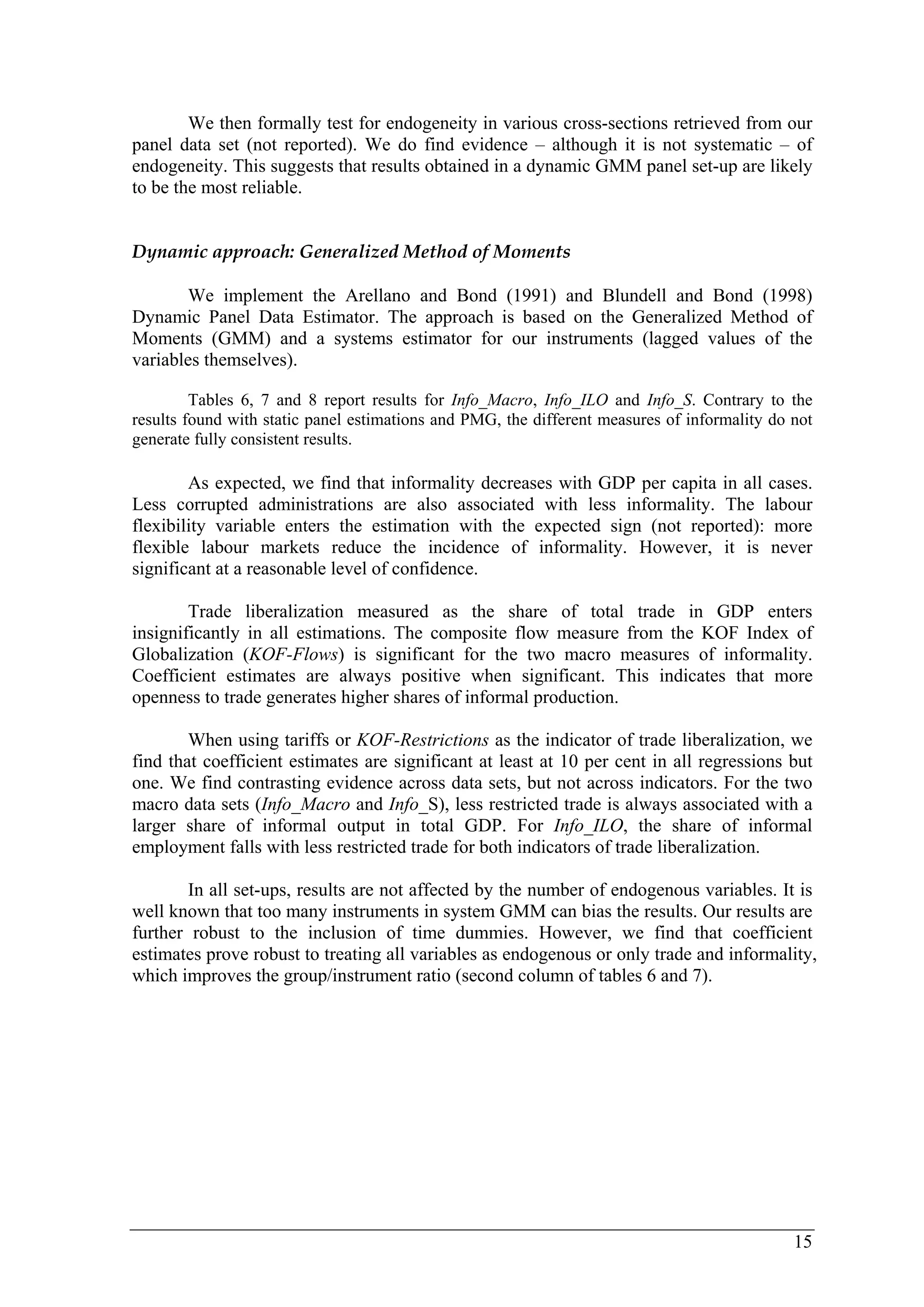 We then formally test for endogeneity in various cross-sections retrieved from our 
panel data set (not reported). We do find evidence – although it is not systematic – of 
endogeneity. This suggests that results obtained in a dynamic GMM panel set-up are likely 
to be the most reliable. 
15 
Dynamic approach: Generalized Method of Moments 
We implement the Arellano and Bond (1991) and Blundell and Bond (1998) 
Dynamic Panel Data Estimator. The approach is based on the Generalized Method of 
Moments (GMM) and a systems estimator for our instruments (lagged values of the 
variables themselves). 
Tables 6, 7 and 8 report results for Info_Macro, Info_ILO and Info_S. Contrary to the 
results found with static panel estimations and PMG, the different measures of informality do not 
generate fully consistent results. 
As expected, we find that informality decreases with GDP per capita in all cases. 
Less corrupted administrations are also associated with less informality. The labour 
flexibility variable enters the estimation with the expected sign (not reported): more 
flexible labour markets reduce the incidence of informality. However, it is never 
significant at a reasonable level of confidence. 
Trade liberalization measured as the share of total trade in GDP enters 
insignificantly in all estimations. The composite flow measure from the KOF Index of 
Globalization (KOF-Flows) is significant for the two macro measures of informality. 
Coefficient estimates are always positive when significant. This indicates that more 
openness to trade generates higher shares of informal production. 
When using tariffs or KOF-Restrictions as the indicator of trade liberalization, we 
find that coefficient estimates are significant at least at 10 per cent in all regressions but 
one. We find contrasting evidence across data sets, but not across indicators. For the two 
macro data sets (Info_Macro and Info_S), less restricted trade is always associated with a 
larger share of informal output in total GDP. For Info_ILO, the share of informal 
employment falls with less restricted trade for both indicators of trade liberalization. 
In all set-ups, results are not affected by the number of endogenous variables. It is 
well known that too many instruments in system GMM can bias the results. Our results are 
further robust to the inclusion of time dummies. However, we find that coefficient 
estimates prove robust to treating all variables as endogenous or only trade and informality, 
which improves the group/instrument ratio (second column of tables 6 and 7). 
 