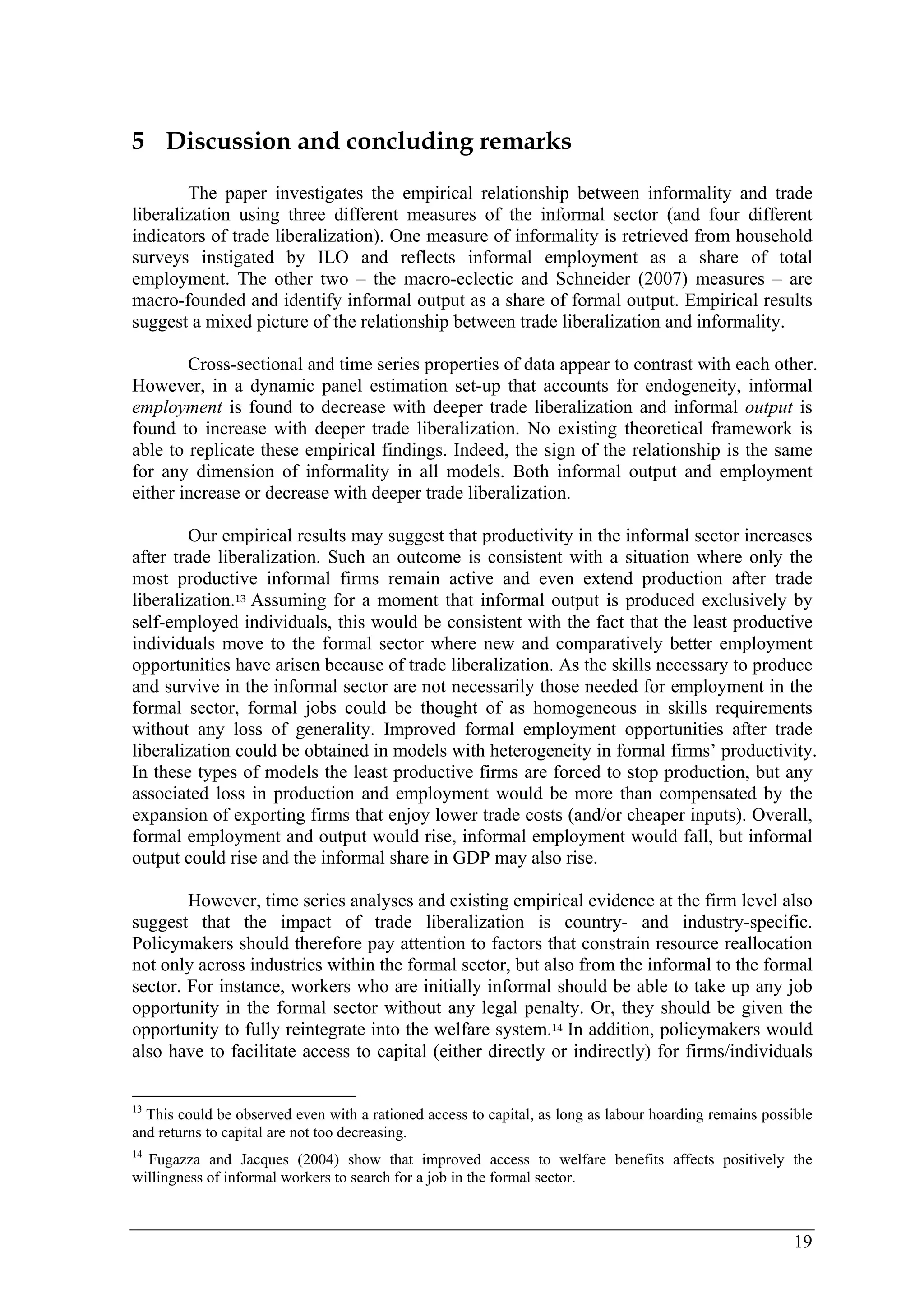 19 
5 Discussion and concluding remarks 
The paper investigates the empirical relationship between informality and trade 
liberalization using three different measures of the informal sector (and four different 
indicators of trade liberalization). One measure of informality is retrieved from household 
surveys instigated by ILO and reflects informal employment as a share of total 
employment. The other two – the macro-eclectic and Schneider (2007) measures – are 
macro-founded and identify informal output as a share of formal output. Empirical results 
suggest a mixed picture of the relationship between trade liberalization and informality. 
Cross-sectional and time series properties of data appear to contrast with each other. 
However, in a dynamic panel estimation set-up that accounts for endogeneity, informal 
employment is found to decrease with deeper trade liberalization and informal output is 
found to increase with deeper trade liberalization. No existing theoretical framework is 
able to replicate these empirical findings. Indeed, the sign of the relationship is the same 
for any dimension of informality in all models. Both informal output and employment 
either increase or decrease with deeper trade liberalization. 
Our empirical results may suggest that productivity in the informal sector increases 
after trade liberalization. Such an outcome is consistent with a situation where only the 
most productive informal firms remain active and even extend production after trade 
liberalization.13 Assuming for a moment that informal output is produced exclusively by 
self-employed individuals, this would be consistent with the fact that the least productive 
individuals move to the formal sector where new and comparatively better employment 
opportunities have arisen because of trade liberalization. As the skills necessary to produce 
and survive in the informal sector are not necessarily those needed for employment in the 
formal sector, formal jobs could be thought of as homogeneous in skills requirements 
without any loss of generality. Improved formal employment opportunities after trade 
liberalization could be obtained in models with heterogeneity in formal firms’ productivity. 
In these types of models the least productive firms are forced to stop production, but any 
associated loss in production and employment would be more than compensated by the 
expansion of exporting firms that enjoy lower trade costs (and/or cheaper inputs). Overall, 
formal employment and output would rise, informal employment would fall, but informal 
output could rise and the informal share in GDP may also rise. 
However, time series analyses and existing empirical evidence at the firm level also 
suggest that the impact of trade liberalization is country- and industry-specific. 
Policymakers should therefore pay attention to factors that constrain resource reallocation 
not only across industries within the formal sector, but also from the informal to the formal 
sector. For instance, workers who are initially informal should be able to take up any job 
opportunity in the formal sector without any legal penalty. Or, they should be given the 
opportunity to fully reintegrate into the welfare system.14 In addition, policymakers would 
also have to facilitate access to capital (either directly or indirectly) for firms/individuals 
13 This could be observed even with a rationed access to capital, as long as labour hoarding remains possible 
and returns to capital are not too decreasing. 
14 Fugazza and Jacques (2004) show that improved access to welfare benefits affects positively the 
willingness of informal workers to search for a job in the formal sector. 
 