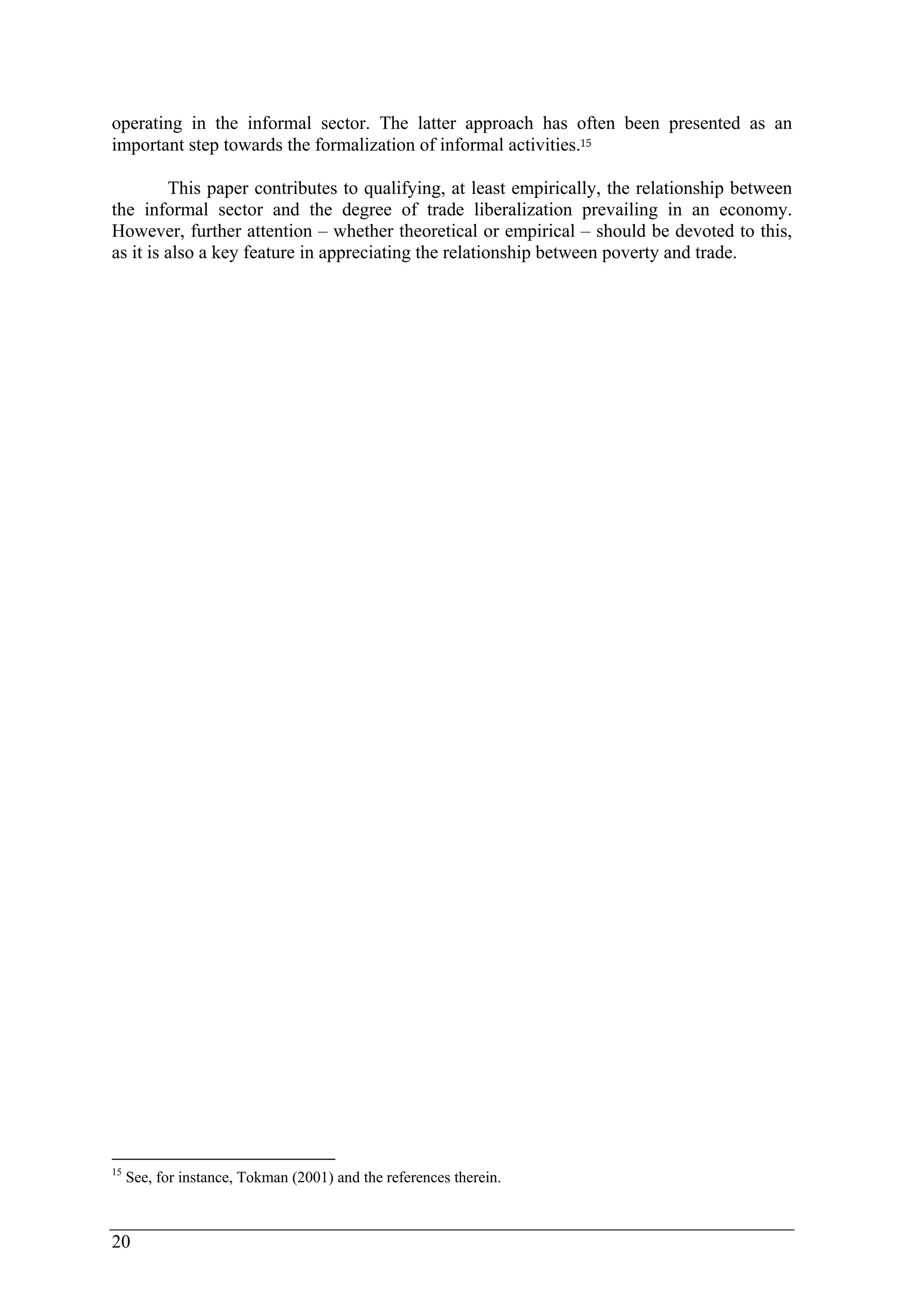 operating in the informal sector. The latter approach has often been presented as an 
important step towards the formalization of informal activities.15 
20 
This paper contributes to qualifying, at least empirically, the relationship between 
the informal sector and the degree of trade liberalization prevailing in an economy. 
However, further attention – whether theoretical or empirical – should be devoted to this, 
as it is also a key feature in appreciating the relationship between poverty and trade. 
15 See, for instance, Tokman (2001) and the references therein. 
 